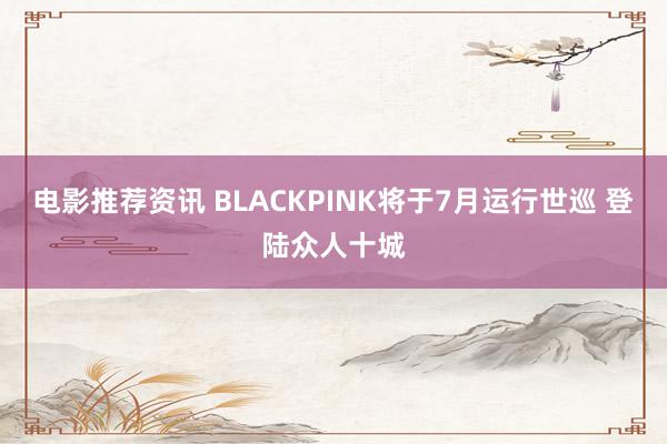 电影推荐资讯 BLACKPINK将于7月运行世巡 登陆众人十城