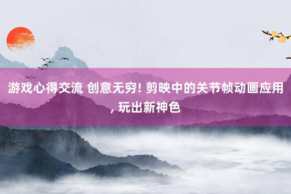 游戏心得交流 创意无穷! 剪映中的关节帧动画应用, 玩出新神色