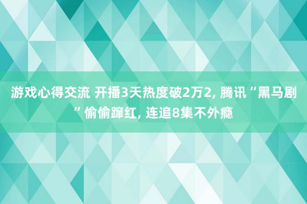 游戏心得交流 开播3天热度破2万2, 腾讯“黑马剧”偷偷蹿红, 连追8集不外瘾