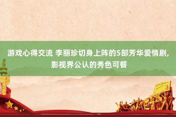 游戏心得交流 李丽珍切身上阵的5部芳华爱情剧, 影视界公认的秀色可餐