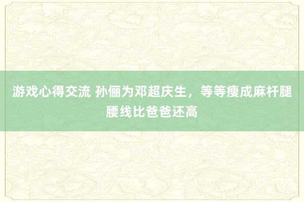 游戏心得交流 孙俪为邓超庆生，等等瘦成麻杆腿腰线比爸爸还高