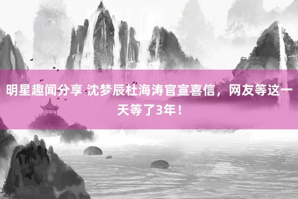 明星趣闻分享 沈梦辰杜海涛官宣喜信，网友等这一天等了3年！