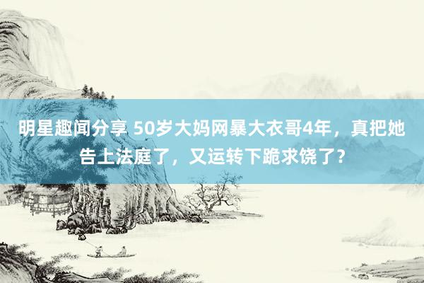 明星趣闻分享 50岁大妈网暴大衣哥4年，真把她告上法庭了，又运转下跪求饶了？