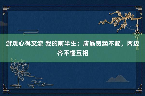 游戏心得交流 我的前半生：唐晶贺涵不配，两边齐不懂互相