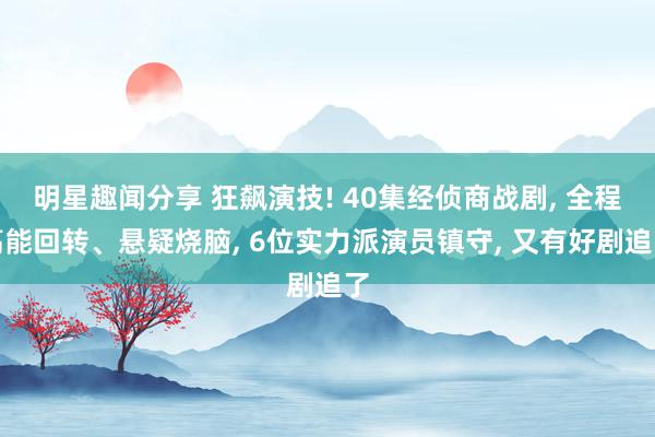 明星趣闻分享 狂飙演技! 40集经侦商战剧, 全程高能回转、悬疑烧脑, 6位实力派演员镇守, 又有好剧追了