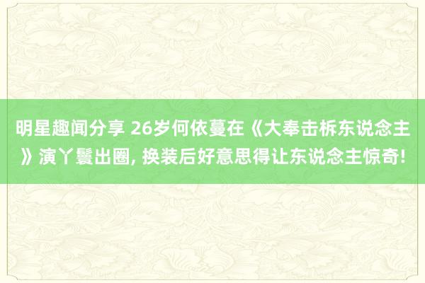 明星趣闻分享 26岁何依蔓在《大奉击柝东说念主》演丫鬟出圈, 换装后好意思得让东说念主惊奇!