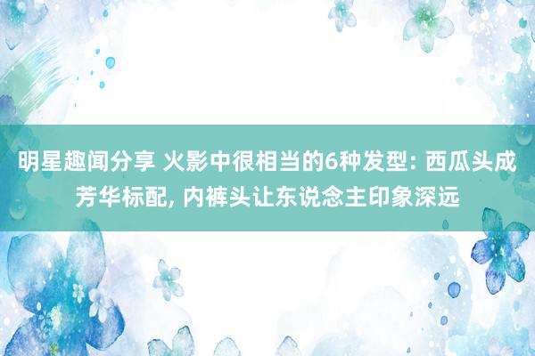 明星趣闻分享 火影中很相当的6种发型: 西瓜头成芳华标配, 内裤头让东说念主印象深远