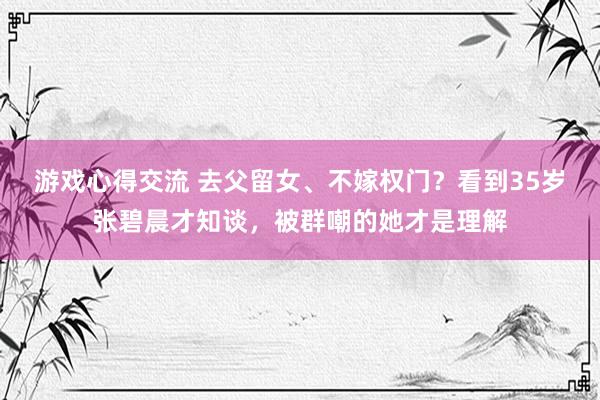 游戏心得交流 去父留女、不嫁权门？看到35岁张碧晨才知谈，被群嘲的她才是理解