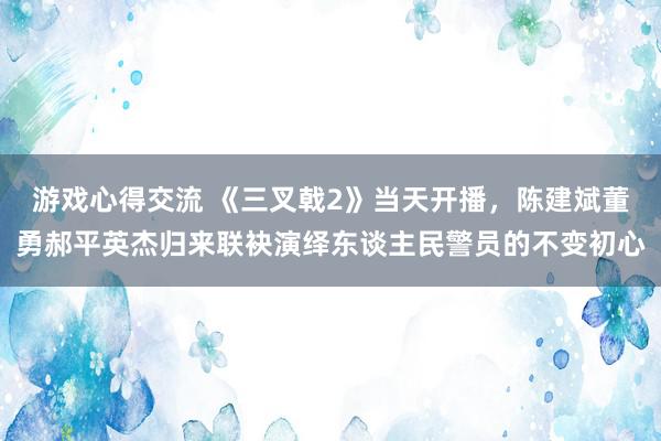 游戏心得交流 《三叉戟2》当天开播，陈建斌董勇郝平英杰归来联袂演绎东谈主民警员的不变初心