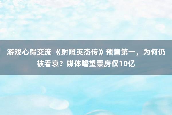 游戏心得交流 《射雕英杰传》预售第一，为何仍被看衰？媒体瞻望票房仅10亿