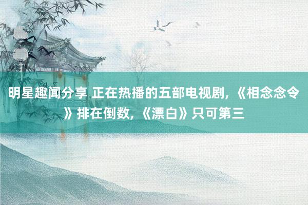 明星趣闻分享 正在热播的五部电视剧, 《相念念令》排在倒数, 《漂白》只可第三