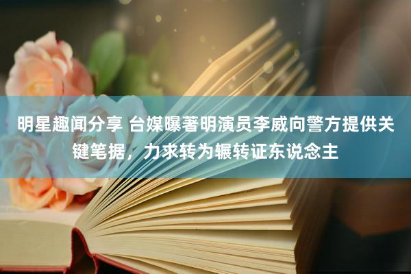 明星趣闻分享 台媒曝著明演员李威向警方提供关键笔据，力求转为辗转证东说念主