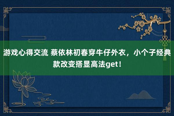 游戏心得交流 蔡依林初春穿牛仔外衣，小个子经典款改变搭显高法get！