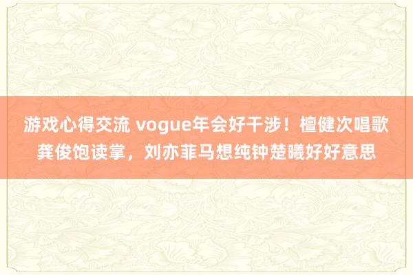 游戏心得交流 vogue年会好干涉！檀健次唱歌龚俊饱读掌，刘亦菲马想纯钟楚曦好好意思