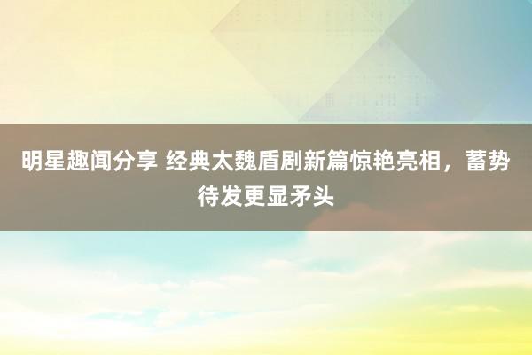 明星趣闻分享 经典太魏盾剧新篇惊艳亮相，蓄势待发更显矛头