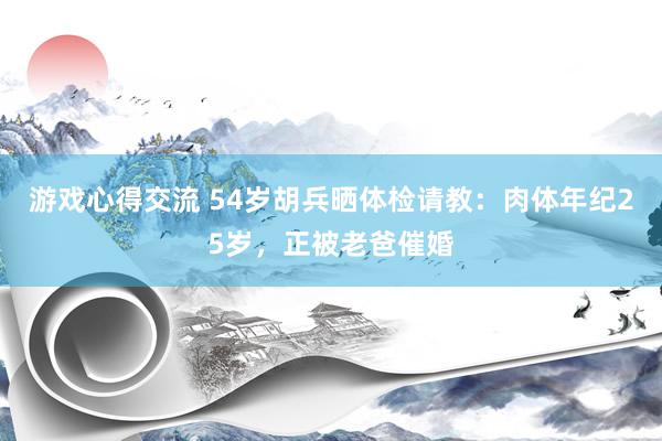 游戏心得交流 54岁胡兵晒体检请教：肉体年纪25岁，正被老爸催婚