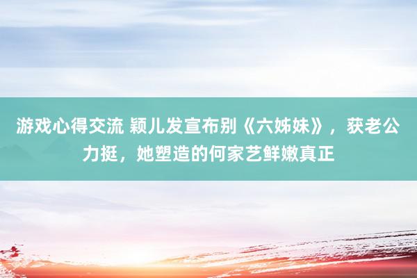 游戏心得交流 颖儿发宣布别《六姊妹》，获老公力挺，她塑造的何家艺鲜嫩真正