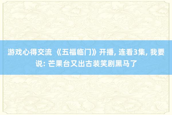 游戏心得交流 《五福临门》开播, 连看3集, 我要说: 芒果台又出古装笑剧黑马了