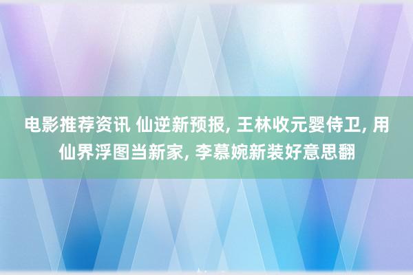 电影推荐资讯 仙逆新预报, 王林收元婴侍卫, 用仙界浮图当新家, 李慕婉新装好意思翻