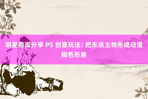 明星趣闻分享 PS 创意玩法: 把东谈主物形成动漫脚色形象