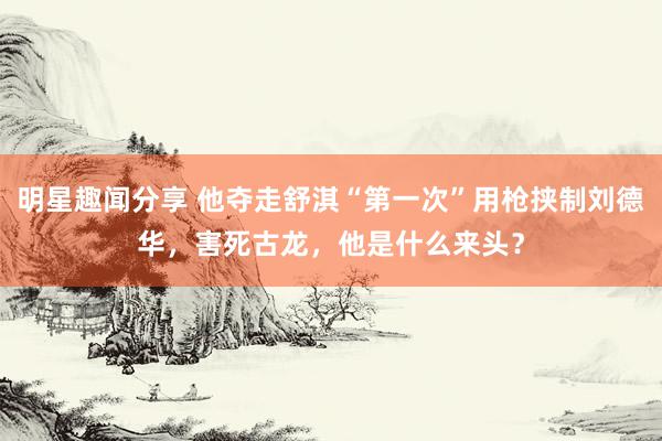 明星趣闻分享 他夺走舒淇“第一次”用枪挟制刘德华，害死古龙，他是什么来头？