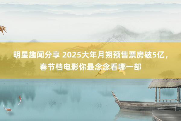 明星趣闻分享 2025大年月朔预售票房破5亿，春节档电影你最念念看哪一部