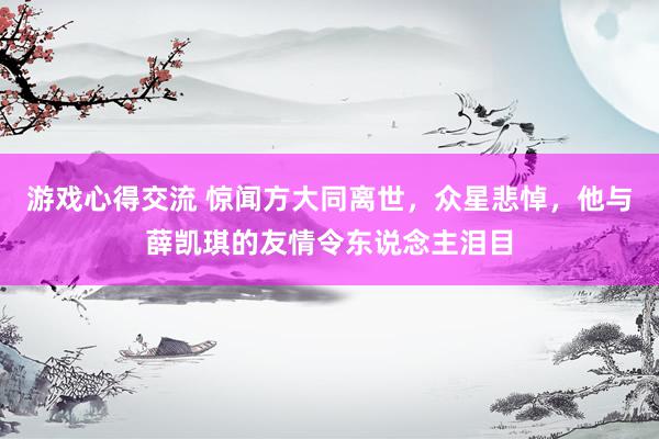 游戏心得交流 惊闻方大同离世，众星悲悼，他与薛凯琪的友情令东说念主泪目