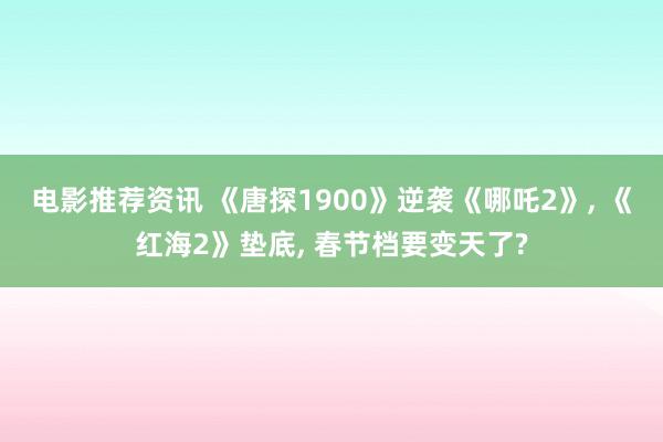 电影推荐资讯 《唐探1900》逆袭《哪吒2》, 《红海2》垫底, 春节档要变天了?