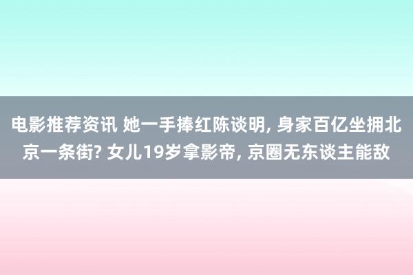 电影推荐资讯 她一手捧红陈谈明, 身家百亿坐拥北京一条街? 女儿19岁拿影帝, 京圈无东谈主能敌