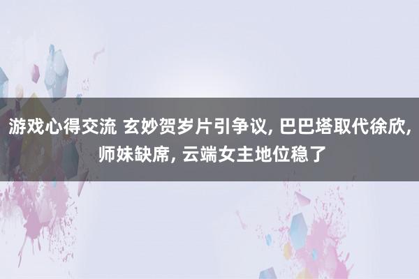 游戏心得交流 玄妙贺岁片引争议, 巴巴塔取代徐欣, 师妹缺席, 云端女主地位稳了