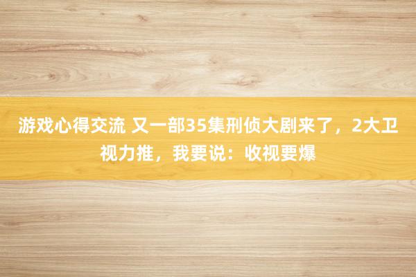 游戏心得交流 又一部35集刑侦大剧来了，2大卫视力推，我要说：收视要爆