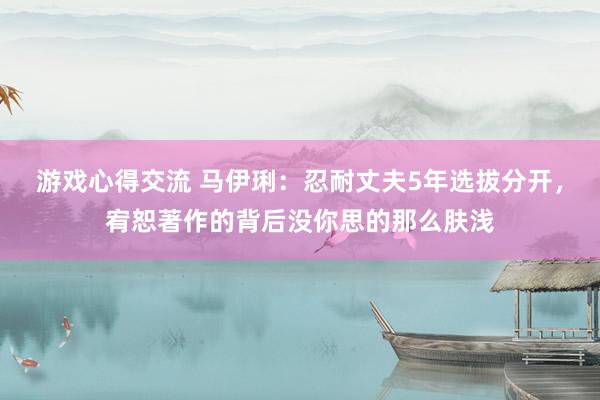 游戏心得交流 马伊琍：忍耐丈夫5年选拔分开，宥恕著作的背后没你思的那么肤浅