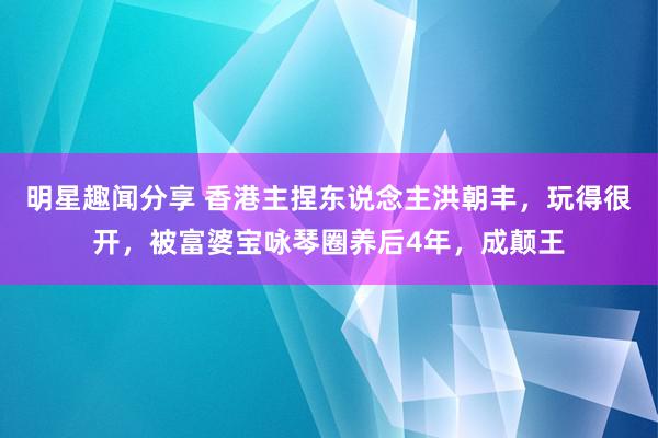 明星趣闻分享 香港主捏东说念主洪朝丰，玩得很开，被富婆宝咏琴圈养后4年，成颠王