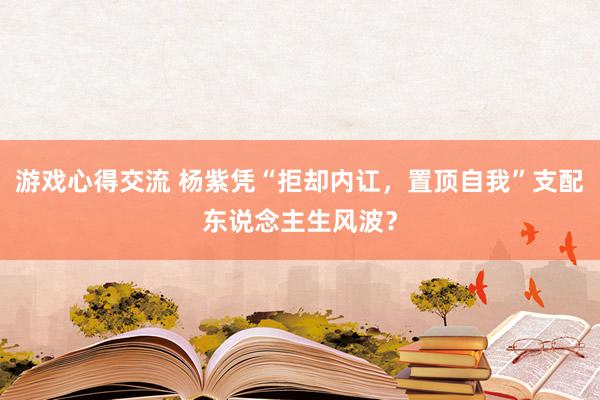 游戏心得交流 杨紫凭“拒却内讧，置顶自我”支配东说念主生风波？