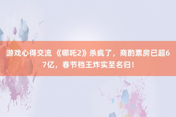 游戏心得交流 《哪吒2》杀疯了，商酌票房已超67亿，春节档王炸实至名归！