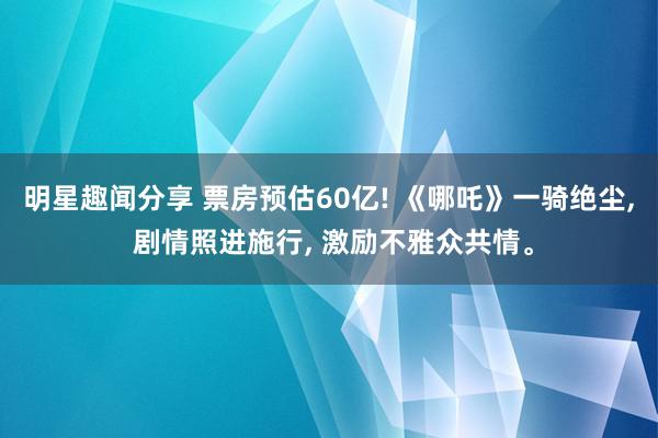 明星趣闻分享 票房预估60亿! 《哪吒》一骑绝尘, 剧情照进施行, 激励不雅众共情。