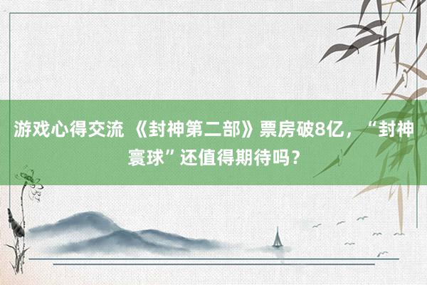 游戏心得交流 《封神第二部》票房破8亿，“封神寰球”还值得期待吗？