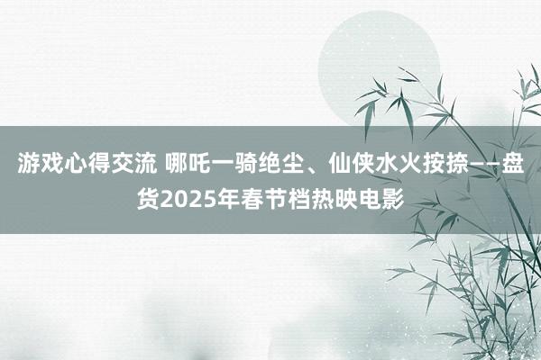 游戏心得交流 哪吒一骑绝尘、仙侠水火按捺——盘货2025年春节档热映电影