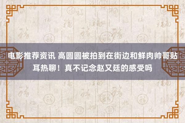 电影推荐资讯 高圆圆被拍到在街边和鲜肉帅哥贴耳热聊！真不记念赵又廷的感受吗