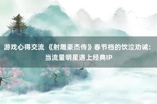 游戏心得交流 《射雕豪杰传》春节档的饮泣劝诫: 当流量明星遇上经典IP