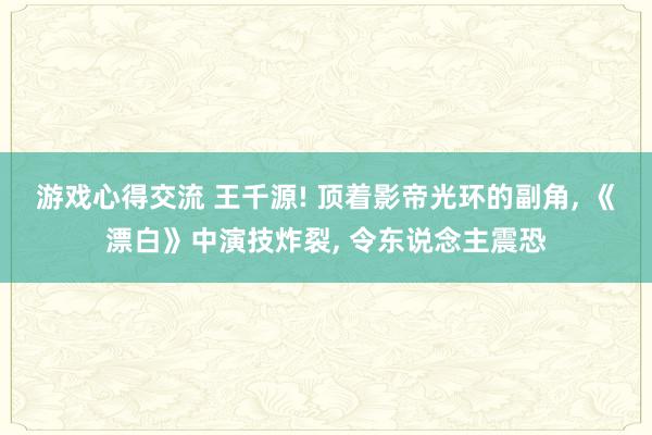 游戏心得交流 王千源! 顶着影帝光环的副角, 《漂白》中演技炸裂, 令东说念主震恐